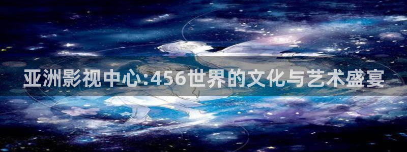 51视频网站入口：亚洲影视中心:456世界的文化与艺术盛宴